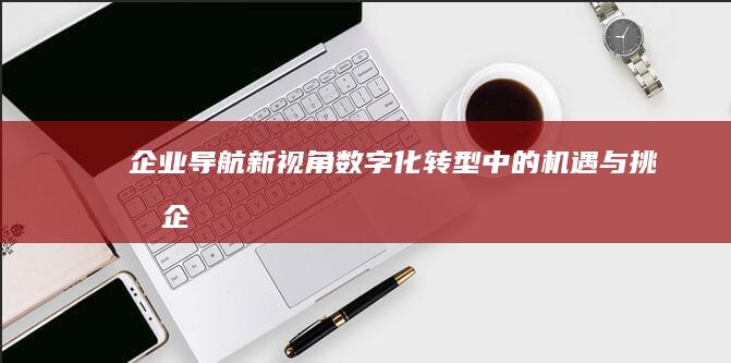 企业导航新视角：数字化转型中的机遇与挑战 (企业导航系统)