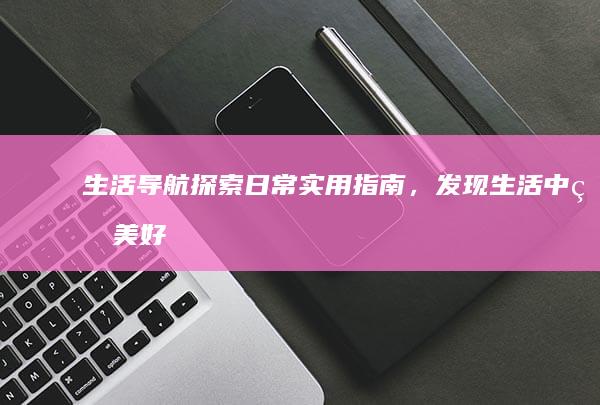 生活导航：探索日常实用指南，发现生活中的美好与便利 (生活导航下载)