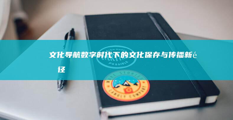 文化导航：数字时代下的文化保存与传播新途径 (史上最全的数字文化)