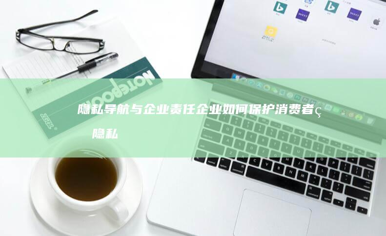 隐私导航与企业责任：企业如何保护消费者的隐私权益 (隐私导航与企业的关系)